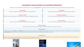 Conclusão: Como Decidir em um Dilema Bioético?
A Bioética nos ensina que não há respostas fáceis, mas sim um processo ético estruturado de decisão. Aqui estão os passos para analisar qualquer dilema bioético:
1. Fatos Médicos
Entenda o problema médico, diagnóstico, prognóstico e as opções disponíveis.
2. Stakeholders
Identifique quem é afetado pela decisão: paciente, família, médicos, sociedade.
3. Valores em Conflito
Identifique quais dos 4 Pilares estão em tensão: Autonomia, Beneficência, Não-Maleficência, Justiça.
4. Perspectivas Espirituais
Consulte o que diferentes tradições religiosas e filosóficas dizem sobre o tema.
5. Consequências
Considere os possíveis resultados de cada opção para todos os envolvidos.
6. Buscar Consenso
Procure conciliar diferentes valores através do diálogo e compreensão mútua.
7. Decidir e Monitorar
Tome a decisão de forma participativa e revisável. Avalie os resultados e esteja aberto a mudanças se necessário.
Mensagem Final:
A Bioética é um convite ao diálogo e à humildade diante do poder crescente da ciência e da tecnologia. Nossas escolhas sobre vida e morte refletem quem somos e o que valorizamos como sociedade. Sua
responsabilidade: Reflita sobre como sua própria espiritualidade ou visão de mundo informa suas decisões sobre saúde, vida e morte.
Atividade Prática:
Escolha um dos três casos práticos discutidos (Síndrome Genética, Estado Vegetativo Persistente, ou Recusa de Tratamento) e escreva um parágrafo sobre a sua decisão, justificando-a com pelo menos um
dos 4 Princípios da Bioética. Considere também a perspectiva espiritual que mais ressoa com você.
 