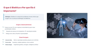 O que é Bioética e Por que Ela é
Importante?
Definição: A Bioética é o estudo dos problemas morais e éticos que
surgem com os avanços da Biologia e da Medicina.
Origem e Desenvolvimento
• Surgiu nos anos 70, como resposta à necessidade de guiar novas
possibilidades médicas
• Resposta aos avanços em transplantes, UTI, reprodução assistida
• Diálogo entre ciência, filosofia e espiritualidade
Áreas Principais
• Início da Vida: Aborto, reprodução assistida, pesquisa com embriões
• Fim da Vida: Eutanásia, cuidados paliativos, morte cerebral
• Biotecnologia: Engenharia genética, clonagem, inteligência artificial
 
