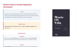 Dilema Prático 2: Estado Vegetativo
Persistente
O Caso:
Um jovem sofre um acidente grave e entra em Estado Vegetativo Persistente
(coma irreversível). Depende de aparelhos para respirar e se alimentar. A família
está dividida sobre a decisão de desligar ou manter os aparelhos.
Dilema Central:
Preservação da vida a qualquer custo vs. Evitar a futilidade terapêutica (Não-
Maleficência)
Análise Espiritual:
Catolicismo
Diferencia entre meios ordinários (dever de cuidado básico) e meios extraordinários
(tratamentos desproporcionais). Desligar aparelho pode ser moralmente aceitável.
Judaísmo
Pikuach Nefesh (preservar vida) é valor supremo, mas reconhece a complexidade em
 