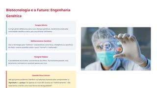 Biotecnologia e o Futuro: Engenharia
Genética
Terapia Gênica
Corrigir genes defeituosos para curar doenças genéticas. Geralmente aceita pela
comunidade científica e ética, pois visa eliminar sofrimento.
Melhoramento Genético
Usar a tecnologia para "melhorar" características como força, inteligência ou aparência
em fetos. Levanta questões sobre o que é "normal" e "melhorado".
Designer Babies
A possibilidade de escolher características dos filhos. Tecnicamente possível, mas
eticamente controverso e acessível apenas aos ricos.
Questão Ética Central:
Até que ponto podemos interferir na natureza humana sem comprometer a
dignidade e a Justiça? Se apenas os ricos têm acesso ao "melhoramento", não
estaríamos criando uma nova forma de desigualdade?
 