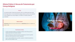Dilema Prático 3: Recusa de Tratamento por
Crença Religiosa
O Caso:
Um paciente adulto, Testemunha de Jeová, sofre um acidente grave que causa
hemorragia interna. Uma transfusão de sangue salvaria sua vida, mas o paciente
recusa, alegando sua crença religiosa. Os médicos e a família insistem na
transfusão.
Dilema Central:
Autonomia (direito de recusar tratamento) vs. Beneficência (dever do médico de
salvar a vida)
Para Discutir em Sala:
O direito à liberdade religiosa se sobrepõe ao direito à vida? Até que ponto a
religião pode determinar decisões médicas?
Existe um limite para a Autonomia quando a decisão leva à morte? O paciente
adulto tem direito absoluto de recusar tratamento?
Qual é a responsabilidade ética do médico: respeitar a vontade do paciente ou
salvar sua vida a qualquer custo?
•
•
•
 