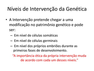 Níveis de Intervenção da Genética
• A Intervenção pretende chegar a uma
modificação no patrimônio genético e pode
ser:
– Em nível de células somáticas
– Em nível de células germinais
– Em nível dos próprios embriões durante as
primeiras fases de desenvolvimento.
“A importância ética da própria intervenção muda
de acordo com cada um desses níveis.”

 