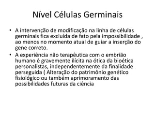 Nível Células Germinais
• A intervenção de modificação na linha de células
germinais fica excluída de fato pela impossibilidade ,
ao menos no momento atual de guiar a inserção do
gene correto.
• A experiência não terapêutica com o embrião
humano é gravemente ilícita na ótica da bioética
personalistas, independentemente da finalidade
perseguida ( Alteração do patrimônio genético
fisiológico ou também aprimoramento das
possibilidades futuras da ciência

 
