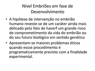 Nível Embriões em fase de
Desenvolvimento
• A hipótese de intervenção no embrião
humano reveste-se de um caráter ainda mais
delicado pelo fato de haverf um grande risco
de comprometimento da vida do embrião ou
do seu futuro biológico em sentido genético
• Apresentam-se maiores problemas éticos
quando essse procedimento é
programaticamente previsto com a finalidade
experimental.

 