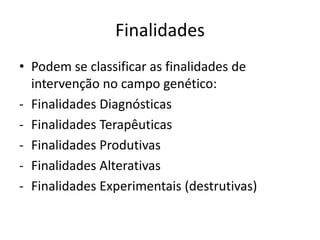 Finalidades
• Podem se classificar as finalidades de
intervenção no campo genético:
- Finalidades Diagnósticas
- Finalidades Terapêuticas
- Finalidades Produtivas
- Finalidades Alterativas
- Finalidades Experimentais (destrutivas)

 