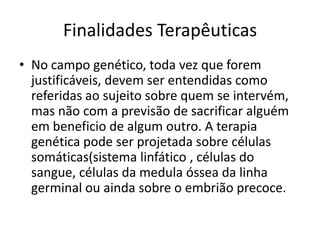 Finalidades Terapêuticas
• No campo genético, toda vez que forem
justificáveis, devem ser entendidas como
referidas ao sujeito sobre quem se intervém,
mas não com a previsão de sacrificar alguém
em beneficio de algum outro. A terapia
genética pode ser projetada sobre células
somáticas(sistema linfático , células do
sangue, células da medula óssea da linha
germinal ou ainda sobre o embrião precoce.

 