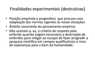 Finalidades experimentais (destrutivas)
• Posição empirista e pragmática que procura uma
adaptação das normas vigentes ás novas situações.
• Âmbito recorrente do pensamento empírico
• Não aceitam p. ex, o critério do respeito pelo
embrião quando julgam necessária a destruição de
embriões para chegar ao escopo de fazer progredir a
pesquisa científica em campos qualificativos e ricos
de esperanças para o bem da humanidade.

 