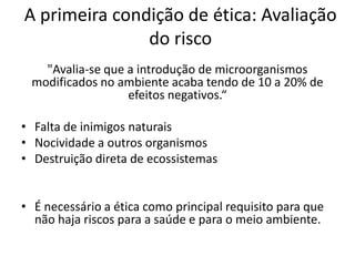 A primeira condição de ética: Avaliação
do risco
"Avalia-se que a introdução de microorganismos
modificados no ambiente acaba tendo de 10 a 20% de
efeitos negativos.“
• Falta de inimigos naturais
• Nocividade a outros organismos
• Destruição direta de ecossistemas

• É necessário a ética como principal requisito para que
não haja riscos para a saúde e para o meio ambiente.

 