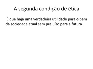 A segunda condição de ética
É que haja uma verdadeira utilidade para o bem
da sociedade atual sem prejuízo para a futura.

 