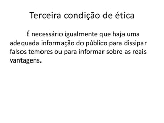 Terceira condição de ética
É necessário igualmente que haja uma
adequada informação do público para dissipar
falsos temores ou para informar sobre as reais
vantagens.

 