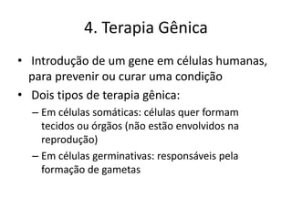 4. Terapia Gênica
• Introdução de um gene em células humanas,
para prevenir ou curar uma condição
• Dois tipos de terapia gênica:
– Em células somáticas: células quer formam
tecidos ou órgãos (não estão envolvidos na
reprodução)
– Em células germinativas: responsáveis pela
formação de gametas

 