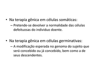 • Na terapia gênica em células somáticas:
– Pretende-se devolver a normalidade das células
defeituosas do individuo doente.

• Na terapia gênica em células germinativas:
– A modificação esperada no genoma do sujeito que
será concebido ou já concebido, bem como a de
seus descendentes.

 