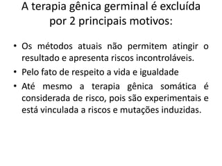 A terapia gênica germinal é excluída
por 2 principais motivos:
• Os métodos atuais não permitem atingir o
resultado e apresenta riscos incontroláveis.
• Pelo fato de respeito a vida e igualdade
• Até mesmo a terapia gênica somática é
considerada de risco, pois são experimentais e
está vinculada a riscos e mutações induzidas.

 
