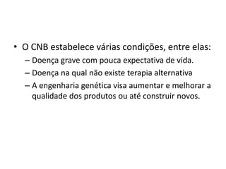 • O CNB estabelece várias condições, entre elas:
– Doença grave com pouca expectativa de vida.
– Doença na qual não existe terapia alternativa
– A engenharia genética visa aumentar e melhorar a
qualidade dos produtos ou até construir novos.

 