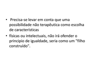 • Precisa-se levar em conta que uma
possibilidade não terapêutica como escolha
de características
• físicas ou intelectuais, não irá ofender o
principio de igualdade, seria como um "filho
construído".

 