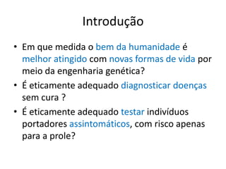 Introdução
• Em que medida o bem da humanidade é
melhor atingido com novas formas de vida por
meio da engenharia genética?
• É eticamente adequado diagnosticar doenças
sem cura ?
• É eticamente adequado testar indivíduos
portadores assintomáticos, com risco apenas
para a prole?

 