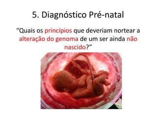 5. Diagnóstico Pré-natal
“Quais os princípios que deveriam nortear a
alteração do genoma de um ser ainda não
nascido?”

 