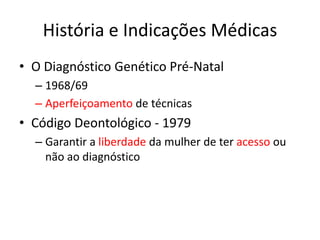 História e Indicações Médicas
• O Diagnóstico Genético Pré-Natal
– 1968/69
– Aperfeiçoamento de técnicas

• Código Deontológico - 1979
– Garantir a liberdade da mulher de ter acesso ou
não ao diagnóstico

 