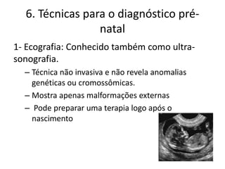 6. Técnicas para o diagnóstico prénatal
1- Ecografia: Conhecido também como ultrasonografia.
– Técnica não invasiva e não revela anomalias
genéticas ou cromossômicas.
– Mostra apenas malformações externas
– Pode preparar uma terapia logo após o
nascimento

 