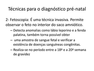 Técnicas para o diagnóstico pré-natal
2- Fetoscopia: É uma técnica invasiva. Permite
observar o feto no interior do saco amniótico.
– Detecta anomalias como lábio leporino e a fenda
palatina, também torna possível obter
– uma amostra de sangue fetal e verificar a
existência de doenças sanguíneas congênitas.
– Realiza-se no período entre a 18ª e a 20ª semana
de gravidez

 