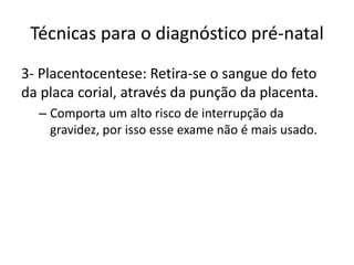 Técnicas para o diagnóstico pré-natal
3- Placentocentese: Retira-se o sangue do feto
da placa corial, através da punção da placenta.
– Comporta um alto risco de interrupção da
gravidez, por isso esse exame não é mais usado.

 