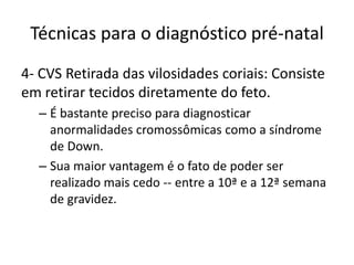 Técnicas para o diagnóstico pré-natal
4- CVS Retirada das vilosidades coriais: Consiste
em retirar tecidos diretamente do feto.
– É bastante preciso para diagnosticar
anormalidades cromossômicas como a síndrome
de Down.
– Sua maior vantagem é o fato de poder ser
realizado mais cedo -- entre a 10ª e a 12ª semana
de gravidez.

 