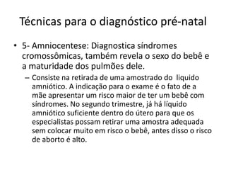 Técnicas para o diagnóstico pré-natal
• 5- Amniocentese: Diagnostica síndromes
cromossômicas, também revela o sexo do bebê e
a maturidade dos pulmões dele.
– Consiste na retirada de uma amostrado do liquido
amniótico. A indicação para o exame é o fato de a
mãe apresentar um risco maior de ter um bebê com
síndromes. No segundo trimestre, já há líquido
amniótico suficiente dentro do útero para que os
especialistas possam retirar uma amostra adequada
sem colocar muito em risco o bebê, antes disso o risco
de aborto é alto.

 