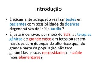 Introdução
• É eticamente adequado realizar testes em
pacientes com possibilidade de doenças
degenerativas de início tardio ?
• É justo incentivar, por meio do SUS, as terapias
gênicas de grande custo em fetos ou recémnascidos com doenças de alto risco quando
grande parte da população não tem
garantidas as suas necessidades de saúde
mais elementares?

 