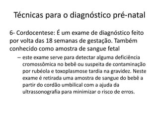 Técnicas para o diagnóstico pré-natal
6- Cordocentese: É um exame de diagnóstico feito
por volta das 18 semanas de gestação. Também
conhecido como amostra de sangue fetal
– este exame serve para detectar alguma deficiência
cromossômica no bebê ou suspeita de contaminação
por rubéola e toxoplasmose tardia na gravidez. Neste
exame é retirada uma amostra de sangue do bebê a
partir do cordão umbilical com a ajuda da
ultrassonografia para minimizar o risco de erros.

 