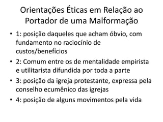 Orientações Éticas em Relação ao
Portador de uma Malformação
• 1: posição daqueles que acham óbvio, com
fundamento no raciocínio de
custos/benefícios
• 2: Comum entre os de mentalidade empirista
e utilitarista difundida por toda a parte
• 3: posição da igreja protestante, expressa pela
conselho ecumênico das igrejas
• 4: posição de alguns movimentos pela vida

 