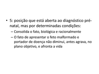 • 5: posição que está aberta ao diagnóstico prénatal, mas por determinadas condições:
– Consolida o fato, biológica e racionalmente
– O fato de apresentar o feto malformado e
portador de doença não diminui, antes agrava, no
plano objetivo, e afronta a vida

 