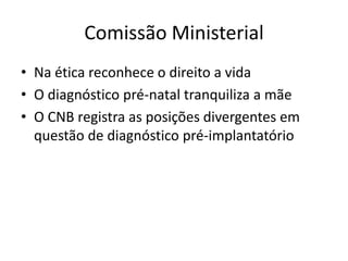 Comissão Ministerial
• Na ética reconhece o direito a vida
• O diagnóstico pré-natal tranquiliza a mãe
• O CNB registra as posições divergentes em
questão de diagnóstico pré-implantatório

 