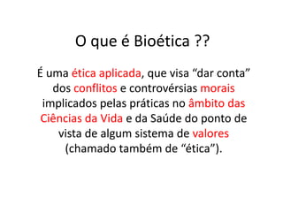O que é Bioética ??
É uma ética aplicada, que visa “dar conta”
dos conflitos e controvérsias morais
implicados pelas práticas no âmbito das
Ciências da Vida e da Saúde do ponto de
vista de algum sistema de valores
(chamado também de “ética”).

 