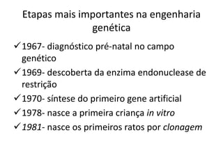 Etapas mais importantes na engenharia
genética
1967- diagnóstico pré-natal no campo
genético
1969- descoberta da enzima endonuclease de
restrição
1970- síntese do primeiro gene artificial
1978- nasce a primeira criança in vitro
1981- nasce os primeiros ratos por clonagem

 