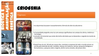CRIOGENIA
Bioéticae
Manipulação
Genética
Agrupamento de Escolas de Arouca
Progressos:
Idade Média •os alquimistas buscavam incessantemente a fórmula do elixir da vida eterna
Idade
Moderna
•a humanidade progrediu anos-luz com avanços significativos nos campos da ciência, medicina e
tecnologia;
•contudo é de lamentar que ainda não tenha sido desta que se desvendou o segredo da receita da
imortalidade.
Atualmente
•Desde finais do séc. XIX até aos nossos dias, cientistas e empresas de todo o mundo entram na
corrida pela extensão da vida: remédios, avanços da medicina, vacinas, pesquisas biológicas e
farmacêuticas, a pesquisa sobre criogenia, dentre outros estudos, são provas disto.
10
 