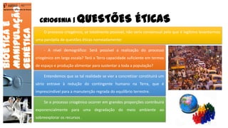CRIOGENIA | QUESTÕES ÉTICAS
Bioéticae
Manipulação
Genética
Agrupamento de Escolas de Arouca
O processo criogénico, se totalmente possível, não seria consensual pelo que é legítimo levantarmos
uma panóplia de questões éticas nomeadamente:
- A nível demográfico: Será possível a realização do processo
criogénico em larga escala? Terá a Terra capacidade suficiente em termos
de espaço e produção alimentar para sustentar a toda a população?
Entendemos que se tal realidade se vier a concretizar constituirá um
sério entrave à redução do contingente humano na Terra, que é
imprescindível para a manutenção regrada do equilíbrio terrestre.
Se o processo criogénico ocorrer em grandes proporções contribuirá
exponencialmente para uma degradação do meio ambiente ao
sobreexplorar os recursos .
11
 