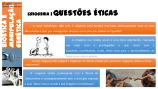 CRIOGENIA | QUESTÕES ÉTICAS
Bioéticae
Manipulação
Genética
Agrupamento de Escolas de Arouca
- A nível económico: Não será a criogenia uma técnica reservada exclusivamente para os mais
afortunados e que, por conseguinte, choque com o princípio basilar de l’igualité?
A criogenia nos moldes atuais é uma mera ostentação, reservada
aos mais ricos e privilegiados o que choca com a
Equidade, contribuindo, assim, ainda mais para o desnivelamento do
fosso entre ricos e pobres.
- A nível religioso: Não entrará a criogenia em rota de colisão com preceitos religiosos como a crença
criacionista?
A criogenia colide crassamente com a Teoria do
Criacionismo e consequentemente com o principio segundo
o qual “Deus criou o mundo à sua imagem e semelhança”. 12
 