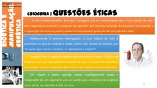 CRIOGENIA | QUESTÕES ÉTICAS
Bioéticae
Manipulação
Genética
Agrupamento de Escolas de Arouca
- A nível médico-científico: Será que a criogenia está em conformidade com o ciclo natural da vida?
Será responsável promover a criogenia sem garantir uma reversão completa do processo? Será legítimo a
criogenação do corpo em partes, sendo do conhecimento geral que não se restituirá a vida?
Relativamente à primeira interrogação, o ciclo natural da vida é
perentório no que diz respeito à morte, afirma sem sombra de dúvidas, que
“os seres vivos nascem, crescem, se reproduzem e morrem”.
Passando para a segunda questão, posicionamo-nos contra a prática da
criogenia, sem que haja garantias absolutas de que a reversão do processo é
possível pois se o permitíssemos estaríamos a ser cúmplices de um homicídio.
Em relação à última questão, somos manifestamente contra a
criogenação de um organismo vivo em partes pois encaramos tal conjetura
como sendo um atentado à vida humana.
13
 