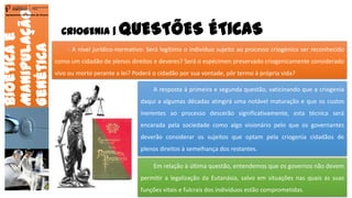 CRIOGENIA | QUESTÕES ÉTICAS
Bioéticae
Manipulação
Genética
Agrupamento de Escolas de Arouca
- A nível jurídico-normativo: Será legítimo o indivíduo sujeito ao processo criogénico ser reconhecido
como um cidadão de plenos direitos e deveres? Será o espécimen preservado criogenicamente considerado
vivo ou morto perante a lei? Poderá o cidadão por sua vontade, pôr termo à própria vida?
A resposta à primeira e segunda questão, vaticinando que a criogenia
daqui a algumas décadas atingirá uma notável maturação e que os custos
inerentes ao processo descerão significativamente, esta técnica será
encarada pela sociedade como algo visionário pelo que os governantes
deverão considerar os sujeitos que optam pela criogenia cidadãos de
plenos direitos à semelhança dos restantes.
Em relação à última questão, entendemos que os governos não devem
permitir a legalização da Eutanásia, salvo em situações nas quais as suas
funções vitais e fulcrais dos indivíduos estão comprometidas. 14
 