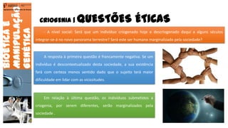 CRIOGENIA | QUESTÕES ÉTICAS
Bioéticae
Manipulação
Genética
Agrupamento de Escolas de Arouca
- A nível social: Será que um indivíduo criogenado hoje e descriogenado daqui a alguns séculos
integrar-se-á no novo panorama terrestre? Será este ser humano marginalizado pela sociedade?
A resposta à primeira questão é francamente negativa. Se um
indivíduo é descontextualizado desta sociedade, a sua existência
fará com certeza menos sentido dado que o sujeito terá maior
dificuldade em lidar com as vicissitudes.
Em relação à última questão, os indivíduos submetidos à
criogenia, por serem diferentes, serão marginalizados pela
sociedade .
15
 
