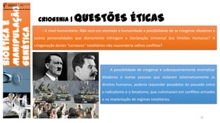 CRIOGENIA | QUESTÕES ÉTICAS
Bioéticae
Manipulação
Genética
Agrupamento de Escolas de Arouca
- A nível humanitário: Não será um atentado à humanidade a possibilidade de se criogenar ditadores e
outras personalidades que diariamente infringem a Declaração Universal dos Direitos Humanos? A
criogenação destes “carrascos” totalitários não reacenderia velhos conflitos?
A possibilidade de criogenar e subsequentemente imortalizar
ditadores e outras pessoas que violaram sistematicamente os
direitos humanos, poderia reacender pesadelos do passado como
o radicalismo e o fanatismo, que culminaram em conflitos armados
e na implantação de regimes totalitários.
16
 