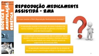 Bioéticae
Manipulação
Genética
Agrupamento de Escolas de Arouca
Em que consiste a RMA (Reprodução Medicamente Assistida)?
A reprodução consiste na formação de novos indivíduos da
mesma espécies, a partir da fusão de gâmetas oriundos de
seres da mesma espécie.
REPRODUÇÃO MEDICAMENTE
ASSISTIDA - RMA
A reprodução convencional pode não ser possível . Nesse
sentido a ciência desenvolveu métodos e técnicas abrindo a
porta da paternidade aos casais inférteis através da
vulgarmente denominada RMA.
A reprodução medicamente assistida faz-se através de
técnicas como a inseminação artificial e a fertilização in vitro.
18
 