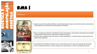 RMA |
Bioéticae
Manipulação
Genética
Agrupamento de Escolas de Arouca
Progressos:
Antiguidade
Clássica
•Surgiram as primeiras práticas médicas, contudo denotavam-se por serem extremamente rudimentares
e por explicarem as doenças de forma abstrata e fantasiosa
Idade Média
•Eram os monges que estavam incumbidos de tratar dos doentes, socorrendo-se de plantas para produzir
medicamentos necessários ao tratamento de algumas doenças.
•Contudo não conseguiam lidar com pestes e outras patologias e o conhecimento do corpo humano era
ainda muito superficial.
Renascença
e
Modernidade
•As descobertas de Vesálio permitiram que o corpo deixasse de ser visto como algo de desconhecido
• Com os estudos de Pasteur a ciência começou-se a desenvolver e a fintar as limitações humanas.
19
 