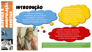 INTRODUÇÃO
Bioéticae
Manipulação
Genética
Agrupamento de Escolas de Arouca
Desde os primórdios da
Humanidade, que a questão da
imortalidade e o processo
reprodutivo fazem parte do pacote-
base das preocupações humanas.
Quem diria outrora que
seria possível a reprodução
assistida? Quem diria ser
possível uma imortalidade
no domínio da concretude?
Obviamente como
puramente lunáticas.
Em pleno século XX, século dos
progressos, imergiram técnicas de
manipulação genética como a
reprodução medicamente assistida e
as várias técnicas bioéticas
Quer a manipulação genética quer os vários departamentos
bioéticos levantaram uma série de questões polémicas.
2
 