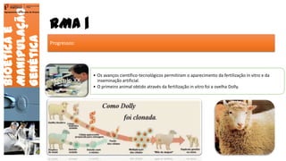 RMA |
Bioéticae
Manipulação
Genética
Agrupamento de Escolas de Arouca
Progressos:
Século XX
• Os avanços científico-tecnológicos permitiram o aparecimento da fertilização in vitro e da
inseminação artificial.
• O primeiro animal obtido através da fertilização in vitro foi a ovelha Dolly.
20
 