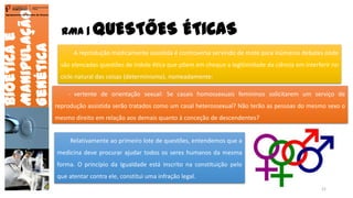 RMA | QUESTÕES ÉTICAS
Bioéticae
Manipulação
Genética
Agrupamento de Escolas de Arouca
A reprodução medicamente assistida é controversa servindo de mote para inúmeros debates onde
são elencadas questões de índole ética que põem em cheque a legitimidade da ciência em interferir no
ciclo natural das coisas (determinismo), nomeadamente:
- vertente de orientação sexual: Se casais homossexuais femininos solicitarem um serviço de
reprodução assistida serão tratados como um casal heterossexual? Não terão as pessoas do mesmo sexo o
mesmo direito em relação aos demais quanto à conceção de descendentes?
Relativamente ao primeiro lote de questões, entendemos que a
medicina deve procurar ajudar todos os seres humanos da mesma
forma. O princípio da Igualdade está inscrito na constituição pelo
que atentar contra ele, constitui uma infração legal.
21
 
