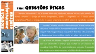RMA | QUESTÕES ÉTICAS
Bioéticae
Manipulação
Genética
Agrupamento de Escolas de Arouca
-vertente sociofamiliar: Caso a mulher decida por espontânea vontade ou quiçá por oposição do
marido conceber a criança de forma independente, poderá a progenitora ou a criança serem
marginalizadas? Quais as consequências na vida de uma criança concebida através da reprodução assistida?
Quanto à primeira questão, estamos convictos de que crianças que
cresçam no seio de famílias monoparentais podem mudar o rumo da sua
vida pelo nada nos garante que, na qualidade de órfãos, estes jovens não
serão capazes de tomar as rédeas e de ter um futuro mais contingente.
Já no que diz respeito à segunda problemática, pensamos que é
facto que atualmente as crianças que resultam de um processo de
conceção artificial (RMA) são marginalizadas pela sociedade. A sociedade
deve ter patente os casais que optam pela RMA não são menos capazes.
22
 