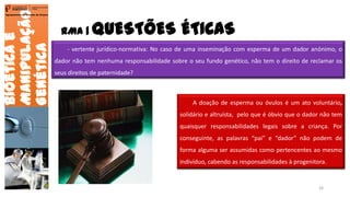 RMA | QUESTÕES ÉTICAS
Bioéticae
Manipulação
Genética
Agrupamento de Escolas de Arouca
- vertente jurídico-normativa: No caso de uma inseminação com esperma de um dador anónimo, o
dador não tem nenhuma responsabilidade sobre o seu fundo genético, não tem o direito de reclamar os
seus direitos de paternidade?
A doação de esperma ou óvulos é um ato voluntário,
solidário e altruísta, pelo que é óbvio que o dador não tem
quaisquer responsabilidades legais sobre a criança. Por
conseguinte, as palavras “pai” e “dador” não podem de
forma alguma ser assumidas como pertencentes ao mesmo
indivíduo, cabendo as responsabilidades à progenitora.
24
 