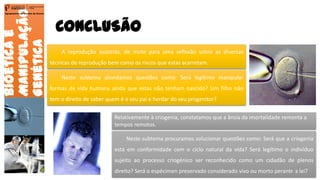 CONCLUSÃO
Bioéticae
Manipulação
Genética
Agrupamento de Escolas de Arouca
A reprodução assistida, de mote para uma reflexão sobre as diversas
técnicas de reprodução bem como os riscos que estas acarretam.
Neste subtema procuramos solucionar questões como: Será que a criogenia
está em conformidade com o ciclo natural da vida? Será legítimo o indivíduo
sujeito ao processo criogénico ser reconhecido como um cidadão de plenos
direito? Será o espécimen preservado considerado vivo ou morto perante a lei?
Neste subtema abordamos questões como: Será legítimo manipular
formas de vida humana ainda que estas não tenham nascido? Um filho não
tem o direito de saber quem é o seu pai e herdar do seu progenitor?
Relativamente à criogenia, constatamos que a ânsia da imortalidade remonta a
tempos remotos.
26
 