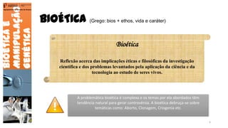 BIOÉTICA (Grego: bios + ethos, vida e caráter)
Bioéticae
Manipulação
Genética
Agrupamento de Escolas de Arouca
Bioética
Reflexão acerca das implicações éticas e filosóficas da investigação
científica e dos problemas levantados pela aplicação da ciência e da
tecnologia ao estudo de seres vivos.
A problemática bioética é complexa e os temas por ela abordados têm
tendência natural para gerar controvérsia. A bioética debruça-se sobre
temáticas como: Aborto, Clonagem, Criogenia etc.
4
 